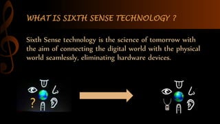WHAT IS SIXTH SENSE TECHNOLOGY ?
Sixth Sense technology is the science of tomorrow with
the aim of connecting the digital world with the physical
world seamlessly, eliminating hardware devices.
 