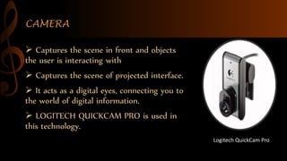 CAMERA
 Captures the scene in front and objects
the user is interacting with
 Captures the scene of projected interface.
 It acts as a digital eyes, connecting you to
the world of digital information.
 LOGITECH QUICKCAM PRO is used in
this technology.
Logitech QuickCam Pro
 