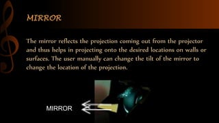 MIRROR
MIRROR
The mirror reflects the projection coming out from the projector
and thus helps in projecting onto the desired locations on walls or
surfaces. The user manually can change the tilt of the mirror to
change the location of the projection.
 