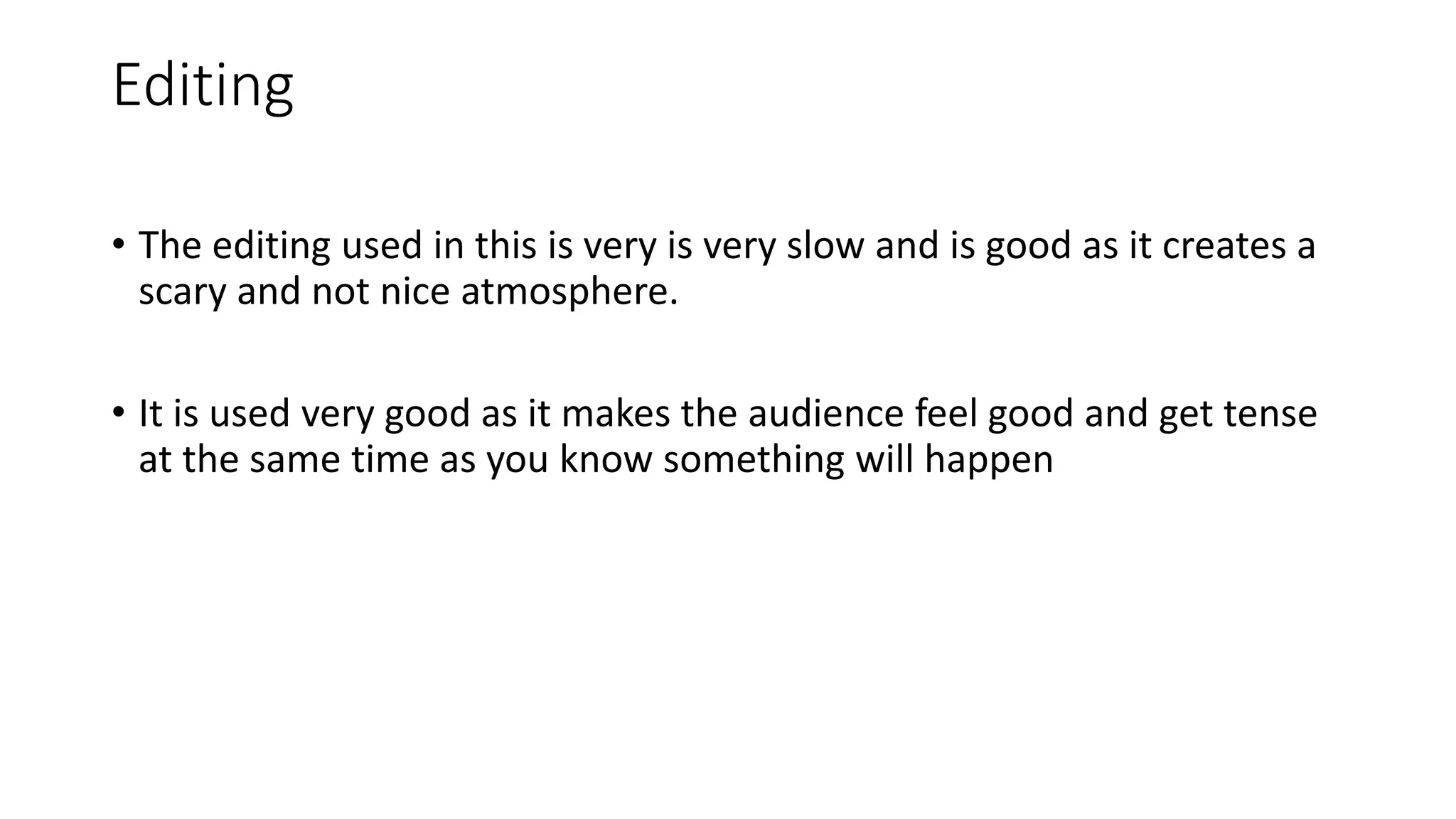 Editing
• The editing used in this is very is very slow and is good as it creates a
scary and not nice atmosphere.
• It is used very good as it makes the audience feel good and get tense
at the same time as you know something will happen
 