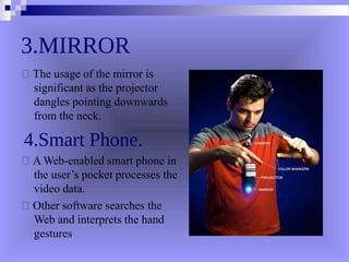 3.MIRROR
 The usage of the mirror is
significant as the projector
dangles pointing downwards
from the neck.
4.Smart Phone.
 A Web-enabled smart phone in
the user’s pocket processes the
video data.
 Other software searches the
Web and interprets the hand
gestures
 