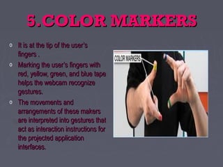 5.COLOR MARKERS5.COLOR MARKERS
o It is at the tip of the user’sIt is at the tip of the user’s
fingers .fingers .
o Marking the user’s fingers withMarking the user’s fingers with
red, yellow, green, and blue tapered, yellow, green, and blue tape
helps the webcam recognizehelps the webcam recognize
gestures.gestures.
o The movements andThe movements and
arrangements of these makersarrangements of these makers
are interpreted into gestures thatare interpreted into gestures that
act as interaction instructions foract as interaction instructions for
the projected applicationthe projected application
interfaces.interfaces.
 