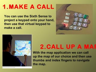 1.MAKE A CALL
You can use the Sixth Sense to
project a keypad onto your hand,
then use that virtual keypad to
make a call.
2.CALL UP A MAP
With the map application we can call
up the map of our choice and then use
thumbs and index fingers to navigate
the map.
 