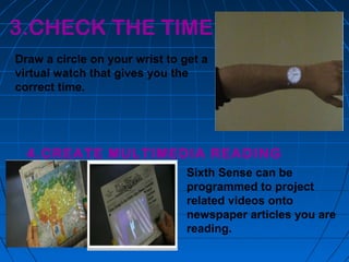 3.CHECK THE TIME
Draw a circle on your wrist to get a
virtual watch that gives you the
correct time.
4.CREATE MULTIMEDIA READING
EXPERIENCE Sixth Sense can be
programmed to project
related videos onto
newspaper articles you are
reading.
 