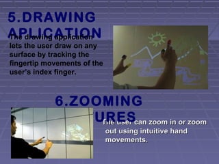 The user can zoom in or zoomThe user can zoom in or zoom
out using intuitive handout using intuitive hand
movements.movements.
5.DRAWING
APLICATIONThe drawing application
lets the user draw on any
surface by tracking the
fingertip movements of the
user’s index finger.
6.ZOOMING
FEATURES
 