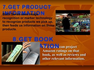 The system can projectThe system can project
Amazon ratings on thatAmazon ratings on that
book, as well as reviews andbook, as well as reviews and
other relevant information.other relevant information.
7.GET PRODUCT
INFORMATIONSixth Sense uses image
recognition or marker technology
to recognize products we pick up,
then feeds us information on those
products.
8.GET BOOK
INFORMATION
 