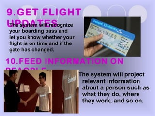 The system will project
relevant information
about a person such as
what they do, where
they work, and so on.
9.GET FLIGHT
UPDATESThe system will recognize
your boarding pass and
let you know whether your
flight is on time and if the
gate has changed.
10.FEED INFORMATION ON
PEAOPLE
 