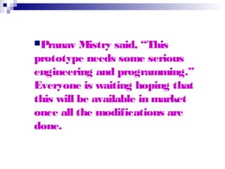Pranav Mistry said, “This
prototype needs some serious
engineering and programming.”
Everyone is waiting hoping that
this will be available in market
once all the modifications are
done.
 