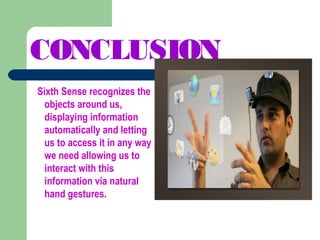 CONCLUSION
Sixth Sense recognizes the
objects around us,
displaying information
automatically and letting
us to access it in any way
we need allowing us to
interact with this
information via natural
hand gestures.
 