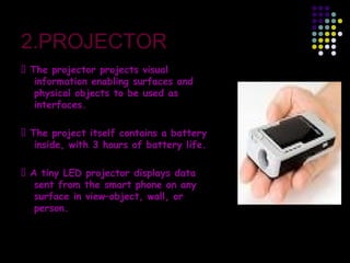2.PROJECTOR
 The projector projects visual
information enabling surfaces and
physical objects to be used as
interfaces.
 The project itself contains a battery
inside, with 3 hours of battery life.
 A tiny LED projector displays data
sent from the smart phone on any
surface in view–object, wall, or
person.
 