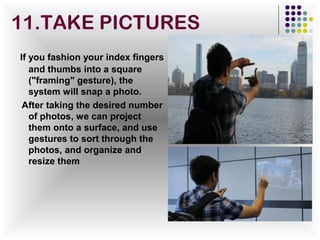 If you fashion your index fingers
and thumbs into a square
("framing" gesture), the
system will snap a photo.
After taking the desired number
of photos, we can project
them onto a surface, and use
gestures to sort through the
photos, and organize and
resize them
11.TAKE PICTURES
 
