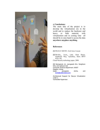 4. Conclusions:
The main idea of the project is to
develop the virtualization era in the
world and to replace the hardware and
heavy or bulk material, with
virtualization and in coming time all
should be in ones hand to access the data
anywhere anyplace anything.
References
[1] PRANAV MISTRY, Sixth Sense Concept.
[2] McAfee_ Avert_ Labs, Alton House,
Gatehouse Way, Aylesbury, Herts HP19
8YD, UK.
Cloud Security technology paper, 2009.
[3] Seongwook Jin, Jeongseob Ahn, Sanghoon
Cha, and Jaehyuk Huh
Computer Science Department, KAIST
Daejeon, Korea
{swjin, jeongseob, shcha, and
jhuh}@calab.kaist.ac.kr
Architectural Support for Secure Virtualization
under a
Vulnerable Hypervisor.
 