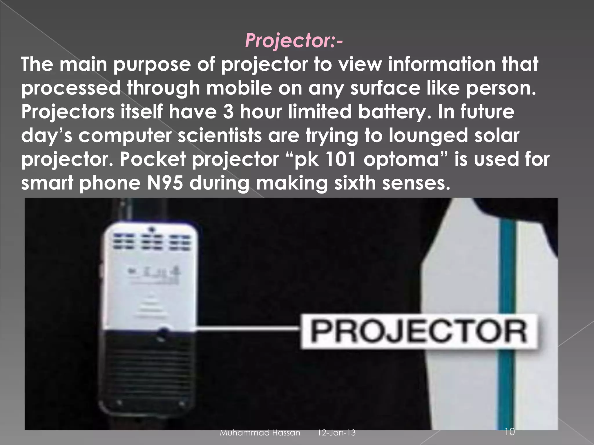Projector:-
The main purpose of projector to view information that
processed through mobile on any surface like person.
Projectors itself have 3 hour limited battery. In future
day’s computer scientists are trying to lounged solar
projector. Pocket projector “pk 101 optoma” is used for
smart phone N95 during making sixth senses.




                     Muhammad Hassan   12-Jan-13   10
 