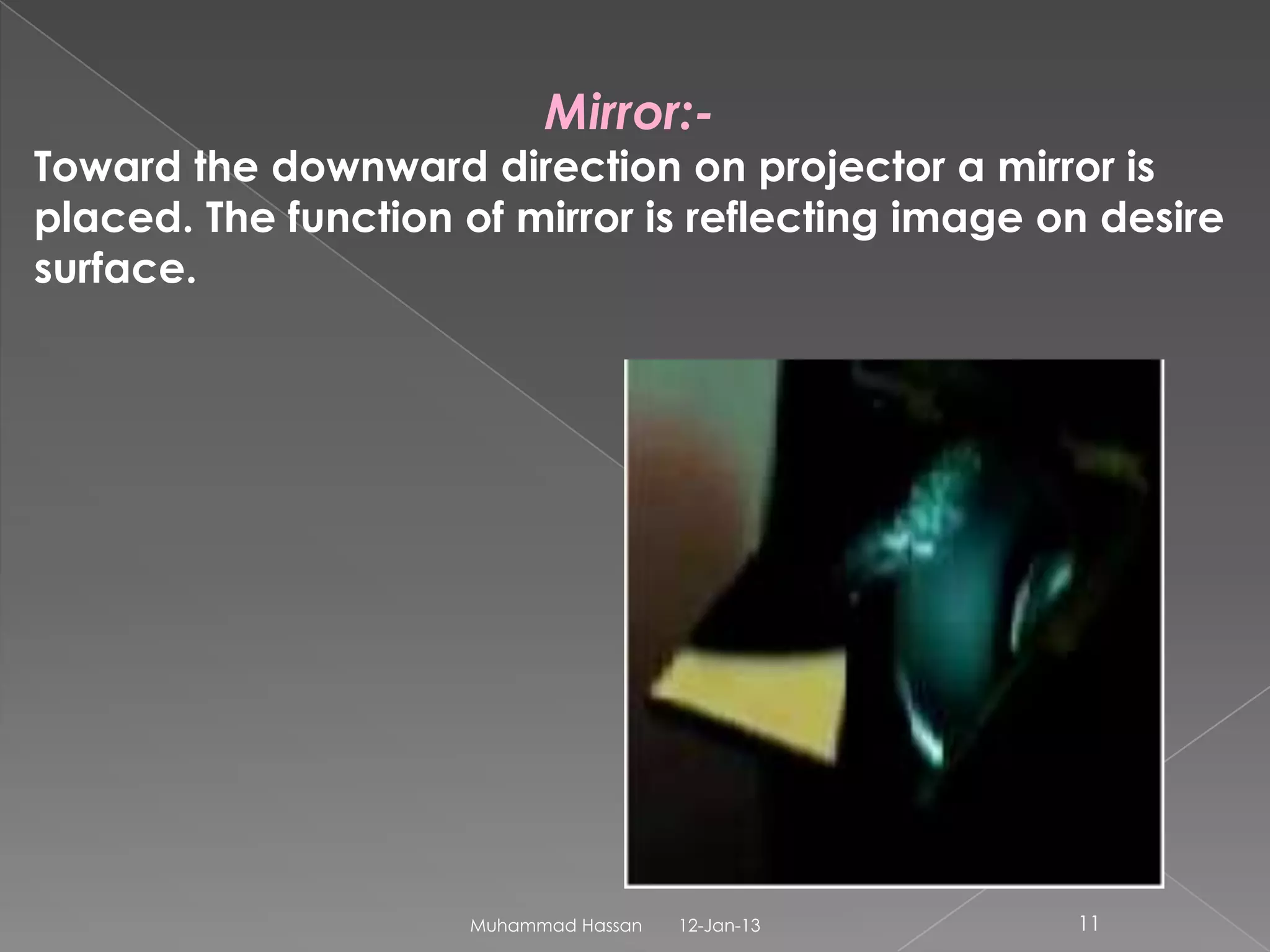 Mirror:-
Toward the downward direction on projector a mirror is
placed. The function of mirror is reflecting image on desire
surface.




                     Muhammad Hassan   12-Jan-13    11
 