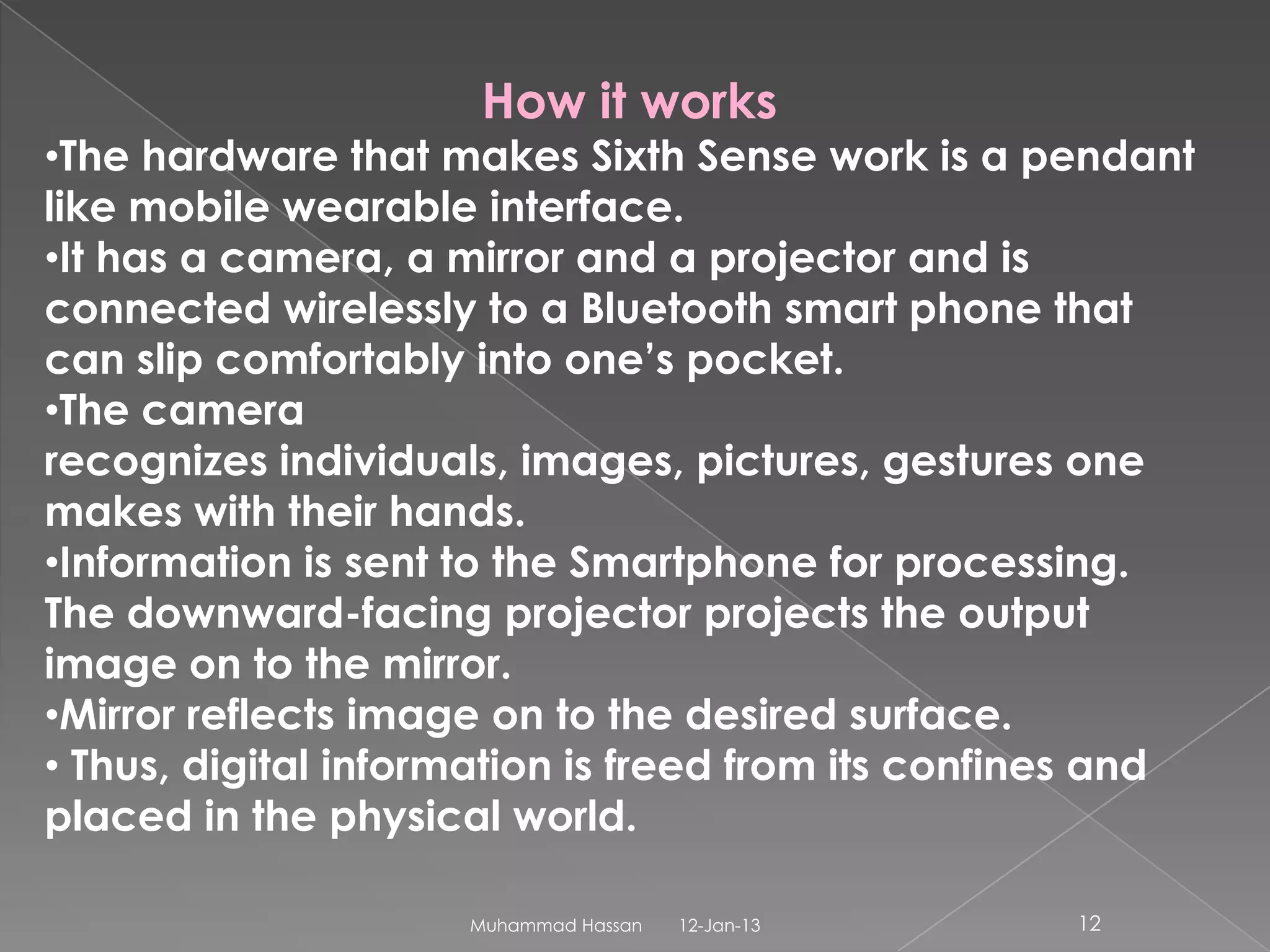 How it works
•The hardware that makes Sixth Sense work is a pendant
like mobile wearable interface.
•It has a camera, a mirror and a projector and is
connected wirelessly to a Bluetooth smart phone that
can slip comfortably into one’s pocket.
•The camera
recognizes individuals, images, pictures, gestures one
makes with their hands.
•Information is sent to the Smartphone for processing.
The downward-facing projector projects the output
image on to the mirror.
•Mirror reflects image on to the desired surface.
• Thus, digital information is freed from its confines and
placed in the physical world.

                     Muhammad Hassan   12-Jan-13    12
 