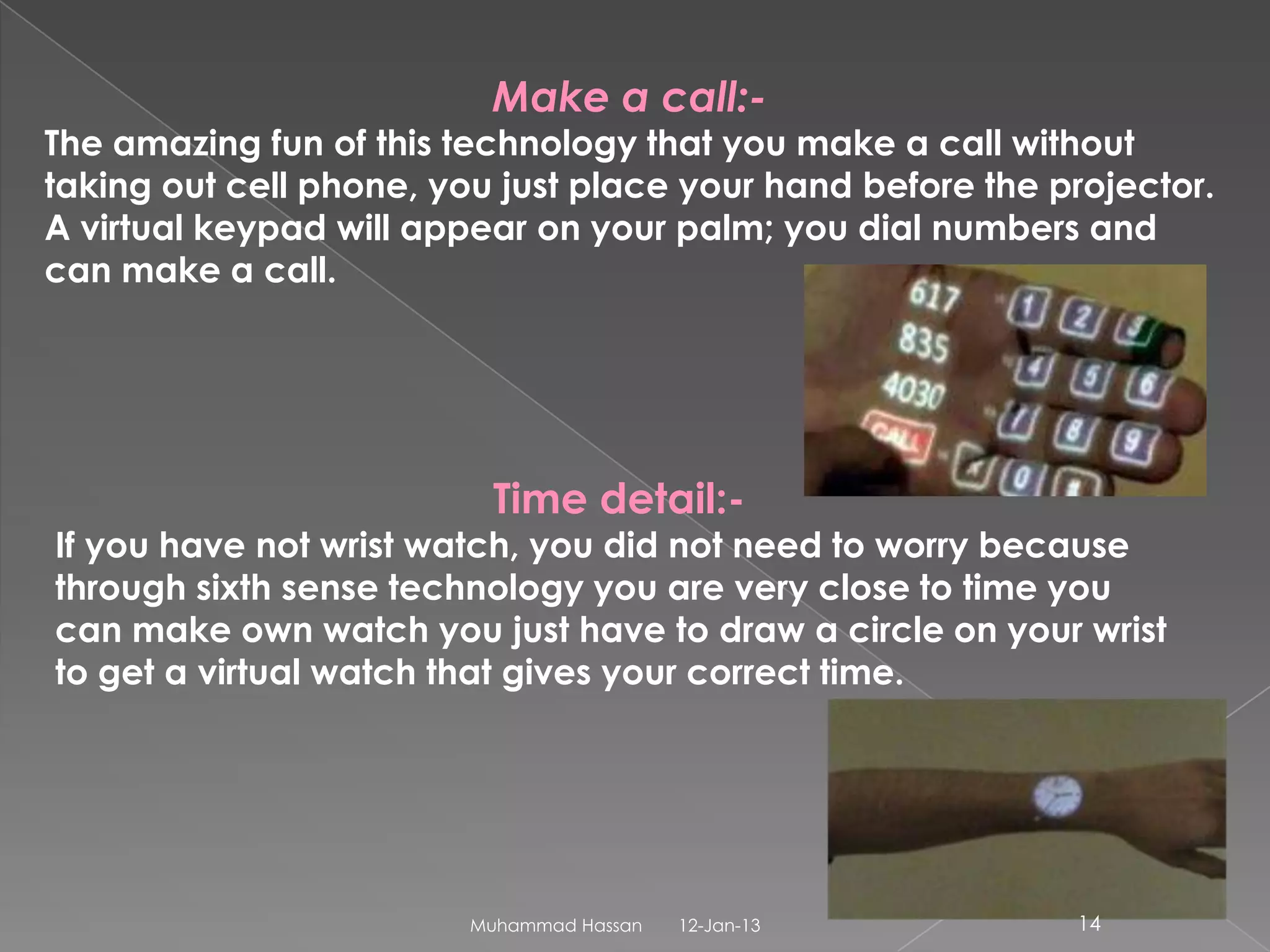 Make a call:-
The amazing fun of this technology that you make a call without
taking out cell phone, you just place your hand before the projector.
A virtual keypad will appear on your palm; you dial numbers and
can make a call.




                           Time detail:-
If you have not wrist watch, you did not need to worry because
through sixth sense technology you are very close to time you
can make own watch you just have to draw a circle on your wrist
to get a virtual watch that gives your correct time.




                         Muhammad Hassan   12-Jan-13        14
 