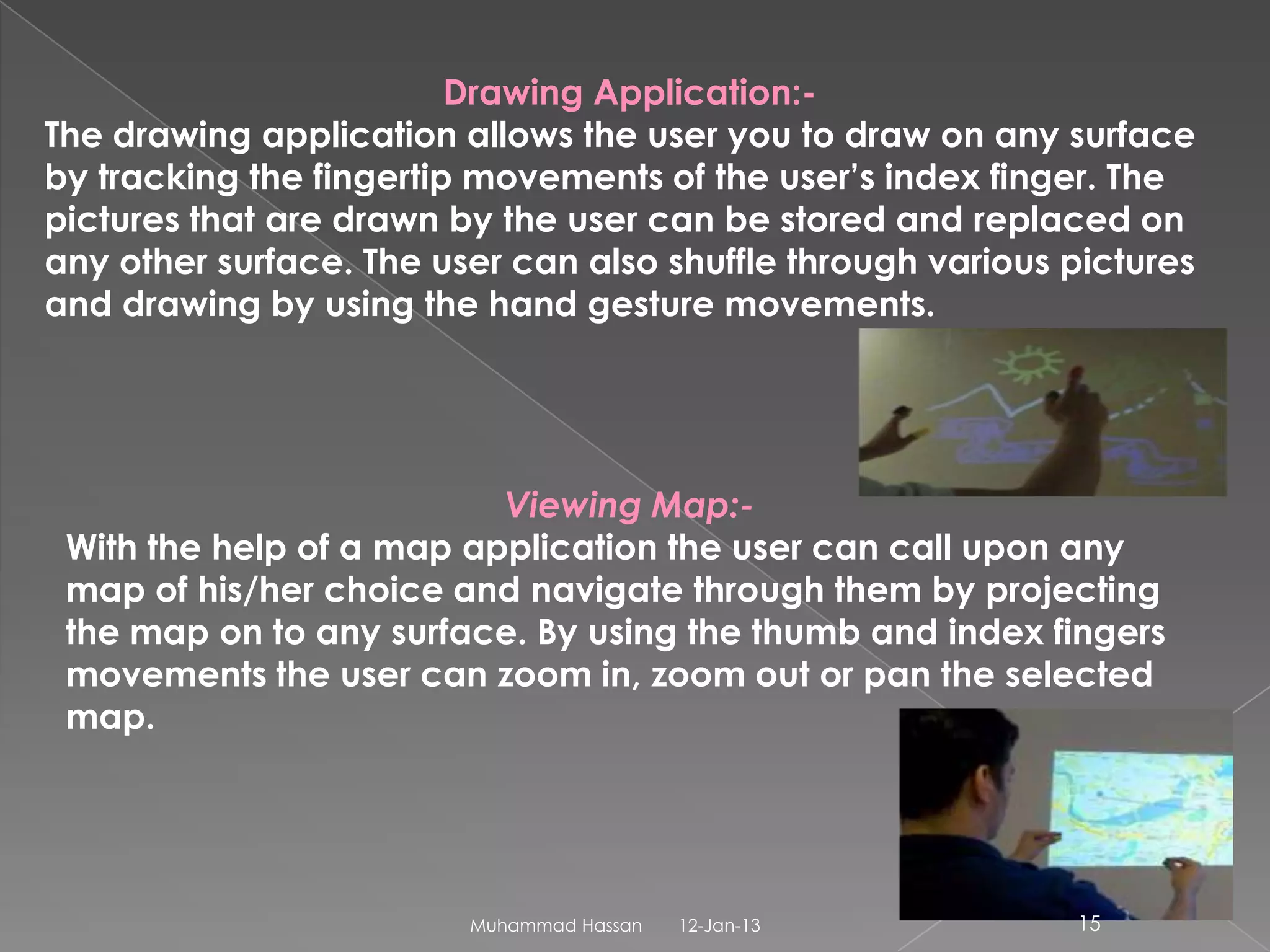 Drawing Application:-
The drawing application allows the user you to draw on any surface
by tracking the fingertip movements of the user’s index finger. The
pictures that are drawn by the user can be stored and replaced on
any other surface. The user can also shuffle through various pictures
and drawing by using the hand gesture movements.




                          Viewing Map:-
 With the help of a map application the user can call upon any
 map of his/her choice and navigate through them by projecting
 the map on to any surface. By using the thumb and index fingers
 movements the user can zoom in, zoom out or pan the selected
 map.




                         Muhammad Hassan   12-Jan-13         15
 
