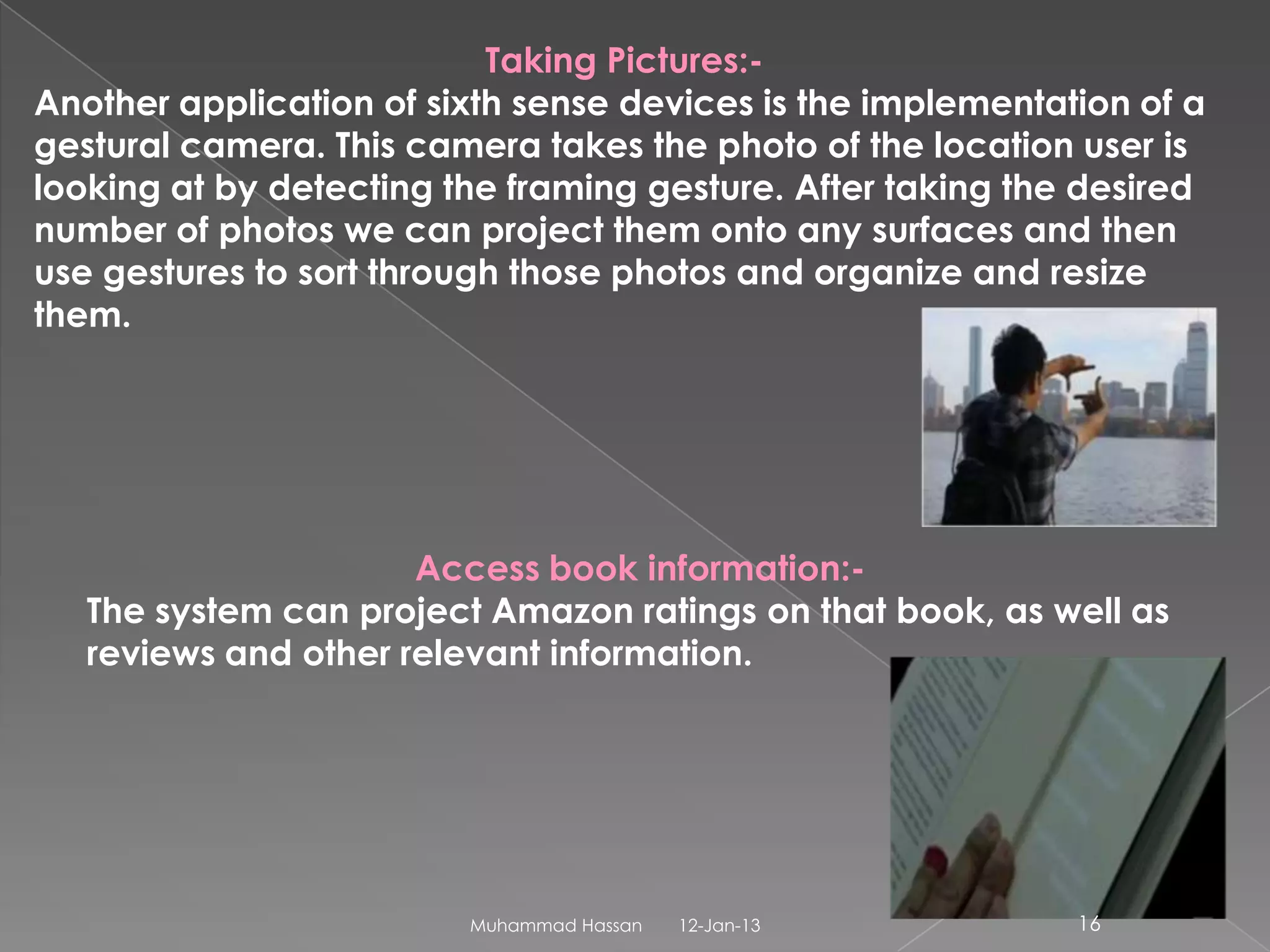 Taking Pictures:-
Another application of sixth sense devices is the implementation of a
gestural camera. This camera takes the photo of the location user is
looking at by detecting the framing gesture. After taking the desired
number of photos we can project them onto any surfaces and then
use gestures to sort through those photos and organize and resize
them.




                      Access book information:-
   The system can project Amazon ratings on that book, as well as
   reviews and other relevant information.




                         Muhammad Hassan   12-Jan-13         16
 