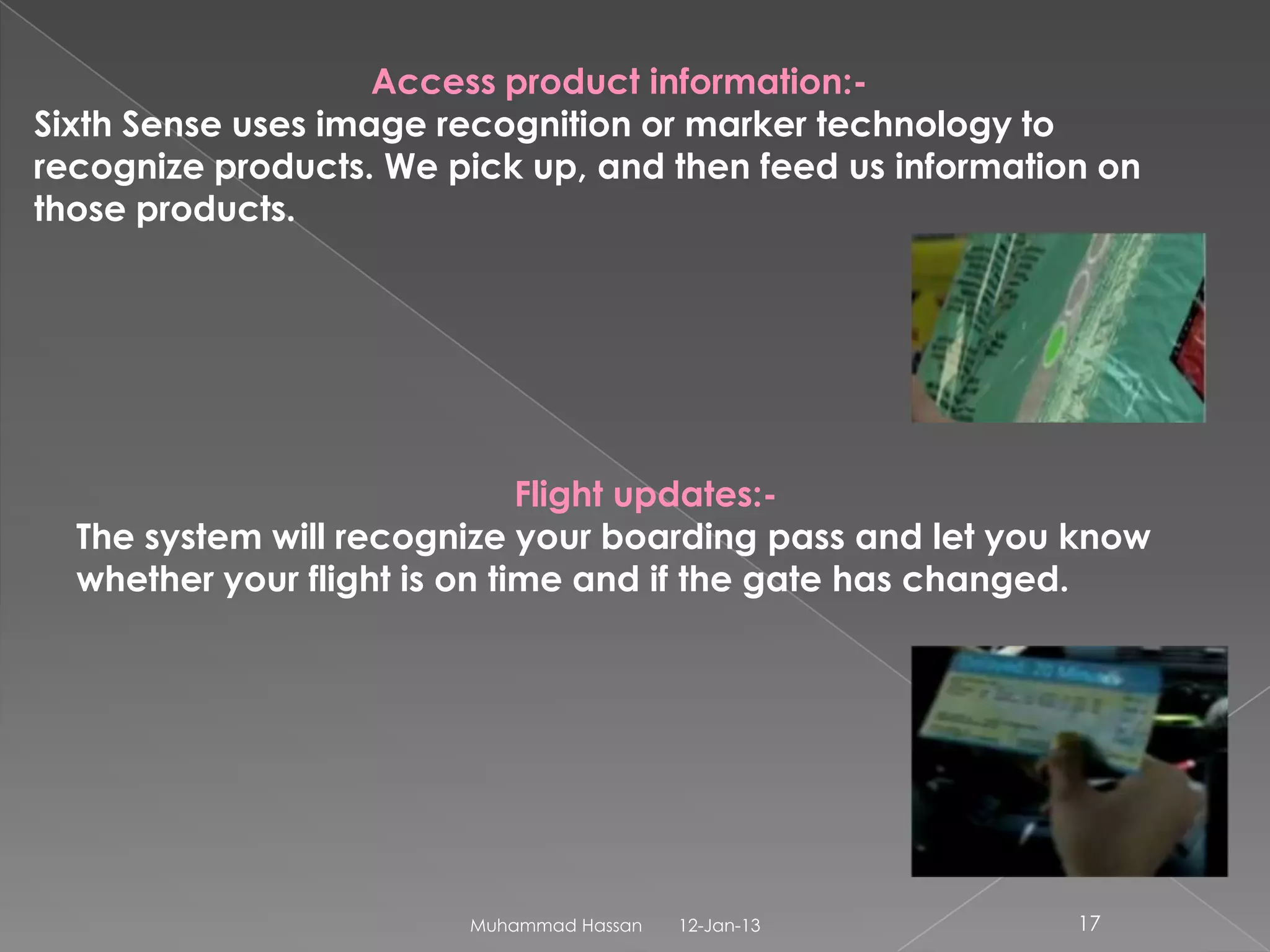 Access product information:-
Sixth Sense uses image recognition or marker technology to
recognize products. We pick up, and then feed us information on
those products.




                              Flight updates:-
  The system will recognize your boarding pass and let you know
  whether your flight is on time and if the gate has changed.




                        Muhammad Hassan   12-Jan-13        17
 
