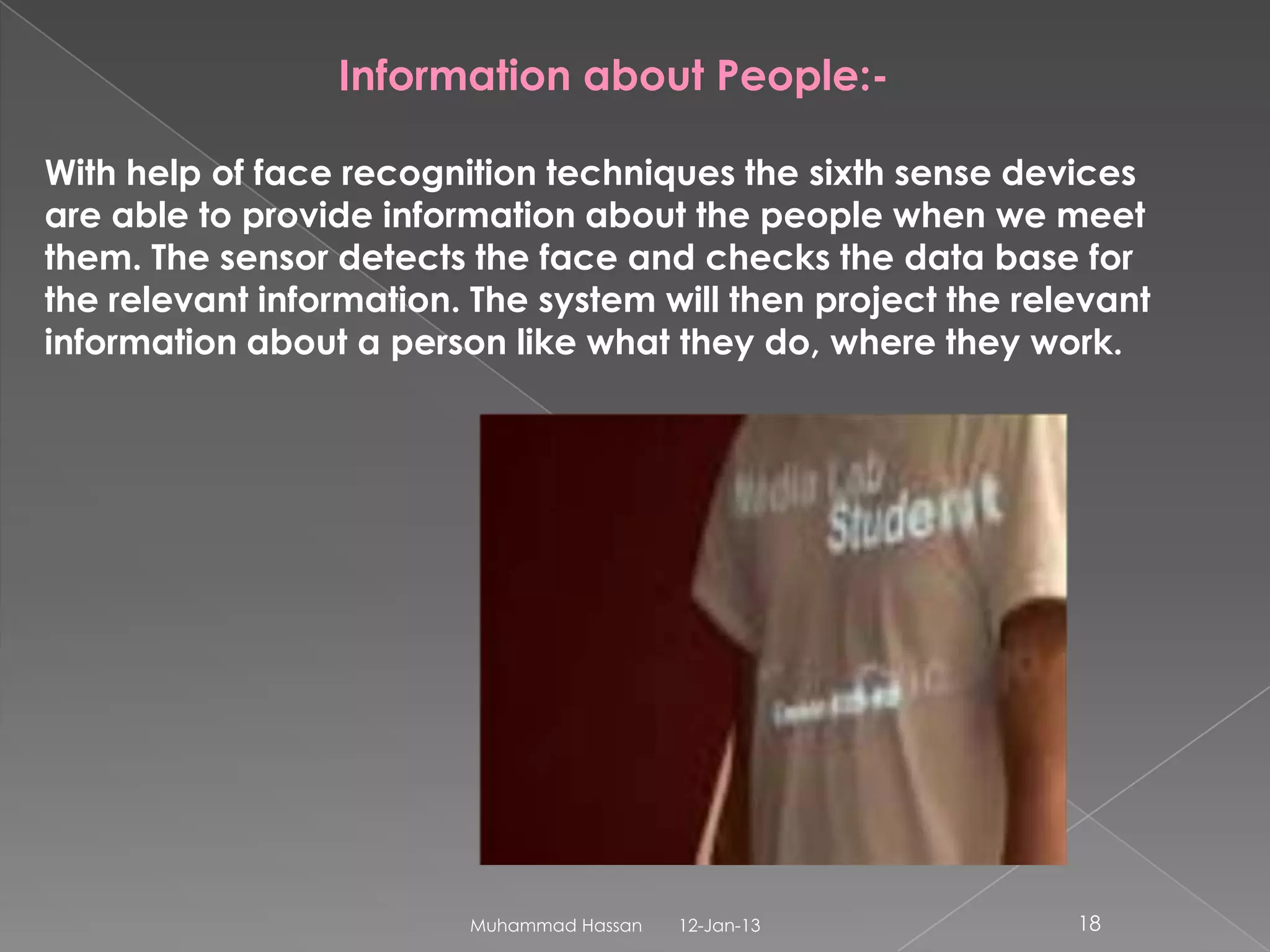 Information about People:-

With help of face recognition techniques the sixth sense devices
are able to provide information about the people when we meet
them. The sensor detects the face and checks the data base for
the relevant information. The system will then project the relevant
information about a person like what they do, where they work.




                         Muhammad Hassan   12-Jan-13          18
 