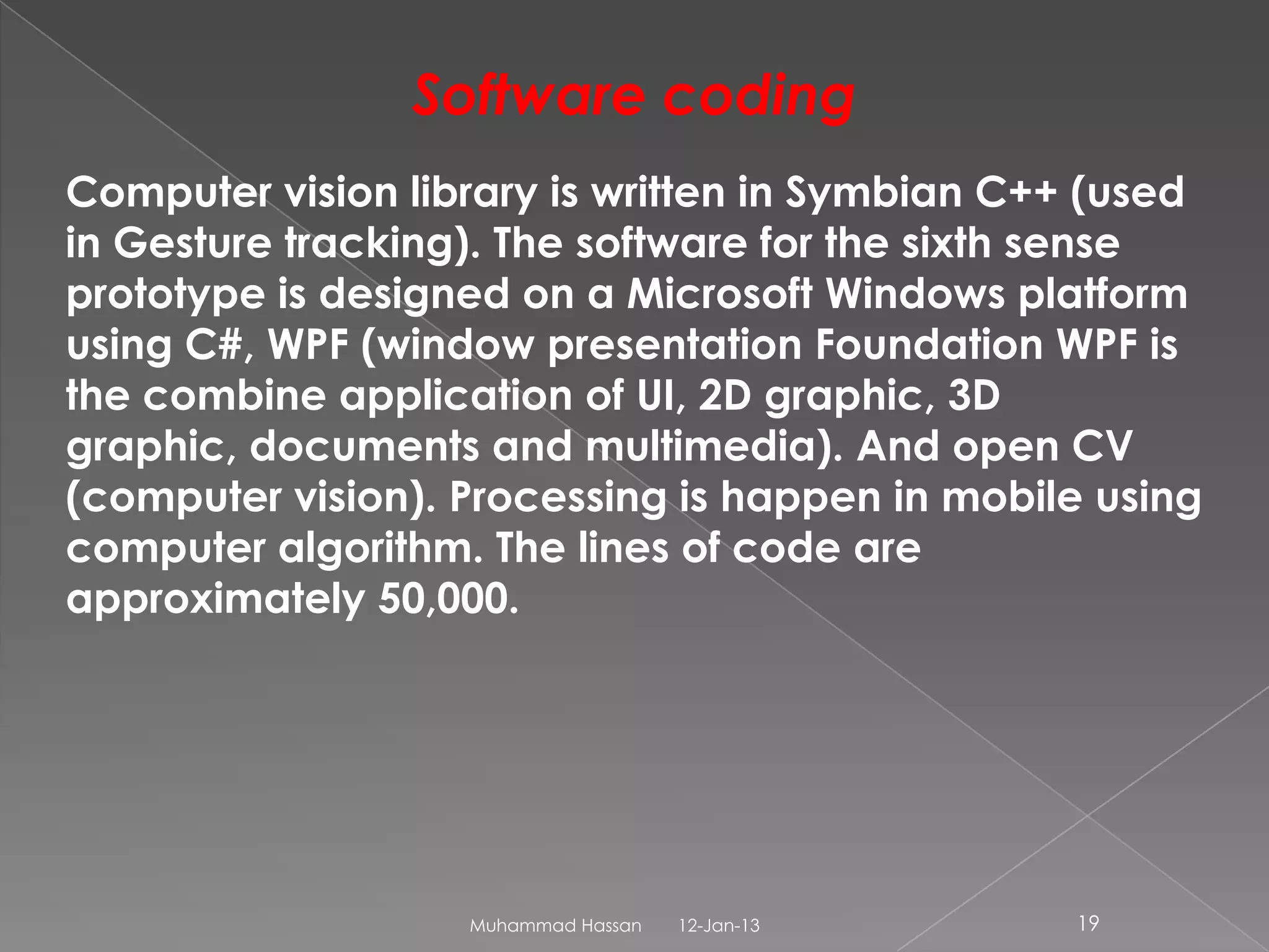 Software coding
Computer vision library is written in Symbian C++ (used
in Gesture tracking). The software for the sixth sense
prototype is designed on a Microsoft Windows platform
using C#, WPF (window presentation Foundation WPF is
the combine application of UI, 2D graphic, 3D
graphic, documents and multimedia). And open CV
(computer vision). Processing is happen in mobile using
computer algorithm. The lines of code are
approximately 50,000.




                   Muhammad Hassan   12-Jan-13   19
 