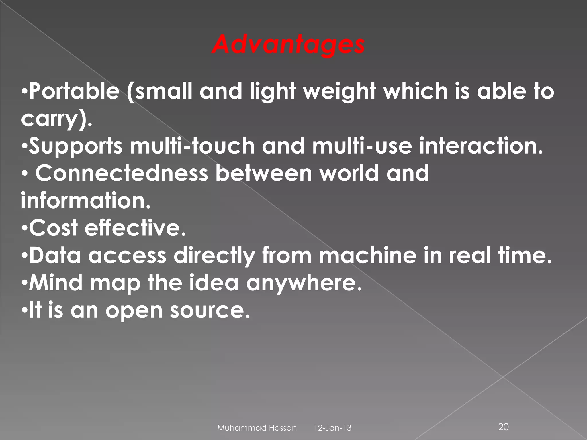 Advantages
•Portable (small and light weight which is able to
carry).
•Supports multi-touch and multi-use interaction.
• Connectedness between world and
information.
•Cost effective.
•Data access directly from machine in real time.
•Mind map the idea anywhere.
•It is an open source.



                  Muhammad Hassan   12-Jan-13   20
 