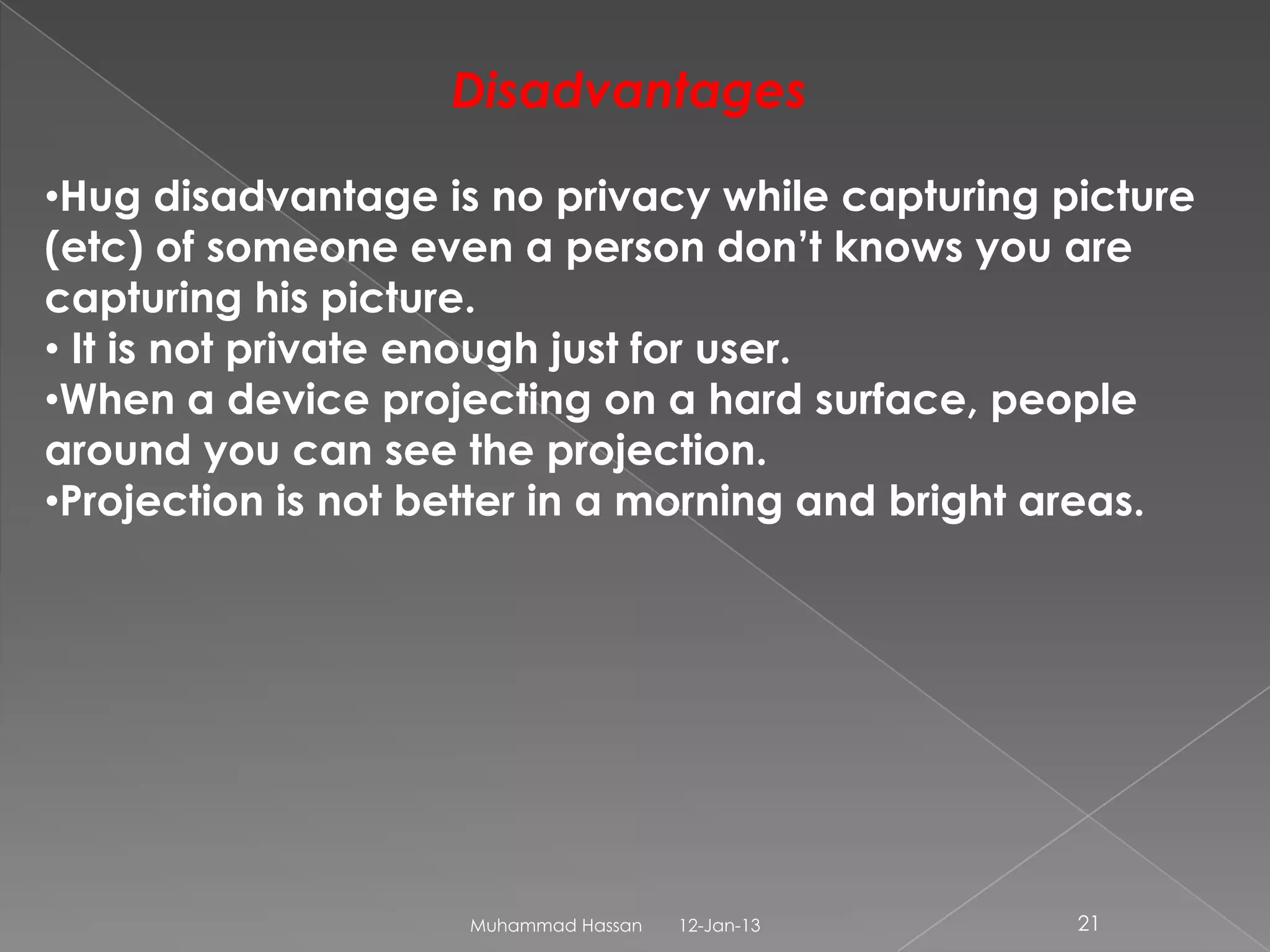 Disadvantages

•Hug disadvantage is no privacy while capturing picture
(etc) of someone even a person don’t knows you are
capturing his picture.
• It is not private enough just for user.
•When a device projecting on a hard surface, people
around you can see the projection.
•Projection is not better in a morning and bright areas.




                    Muhammad Hassan   12-Jan-13   21
 