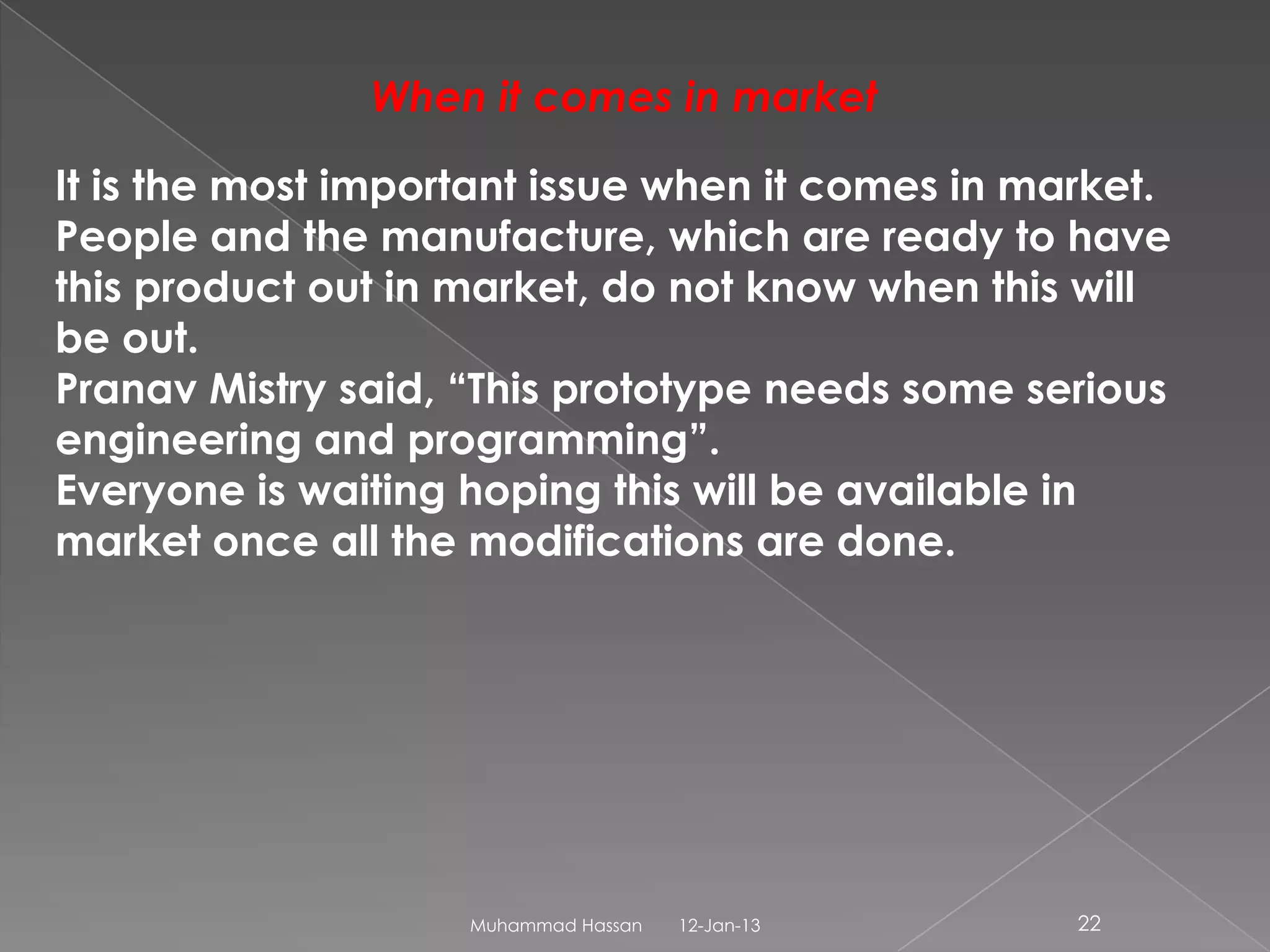 When it comes in market

It is the most important issue when it comes in market.
People and the manufacture, which are ready to have
this product out in market, do not know when this will
be out.
Pranav Mistry said, “This prototype needs some serious
engineering and programming”.
Everyone is waiting hoping this will be available in
market once all the modifications are done.




                    Muhammad Hassan   12-Jan-13   22
 