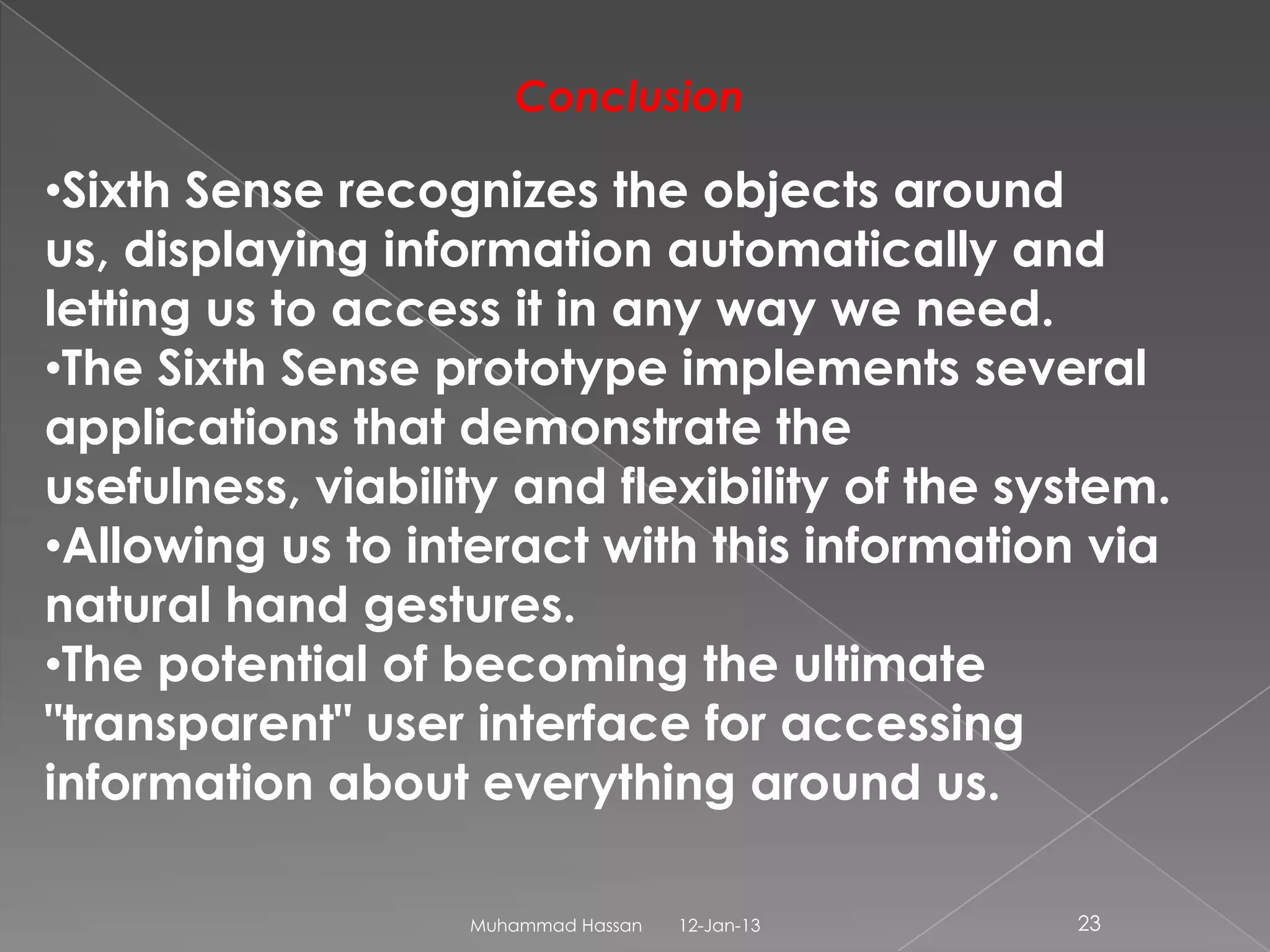 Conclusion

•Sixth Sense recognizes the objects around
us, displaying information automatically and
letting us to access it in any way we need.
•The Sixth Sense prototype implements several
applications that demonstrate the
usefulness, viability and flexibility of the system.
•Allowing us to interact with this information via
natural hand gestures.
•The potential of becoming the ultimate
"transparent" user interface for accessing
information about everything around us.

                   Muhammad Hassan   12-Jan-13   23
 