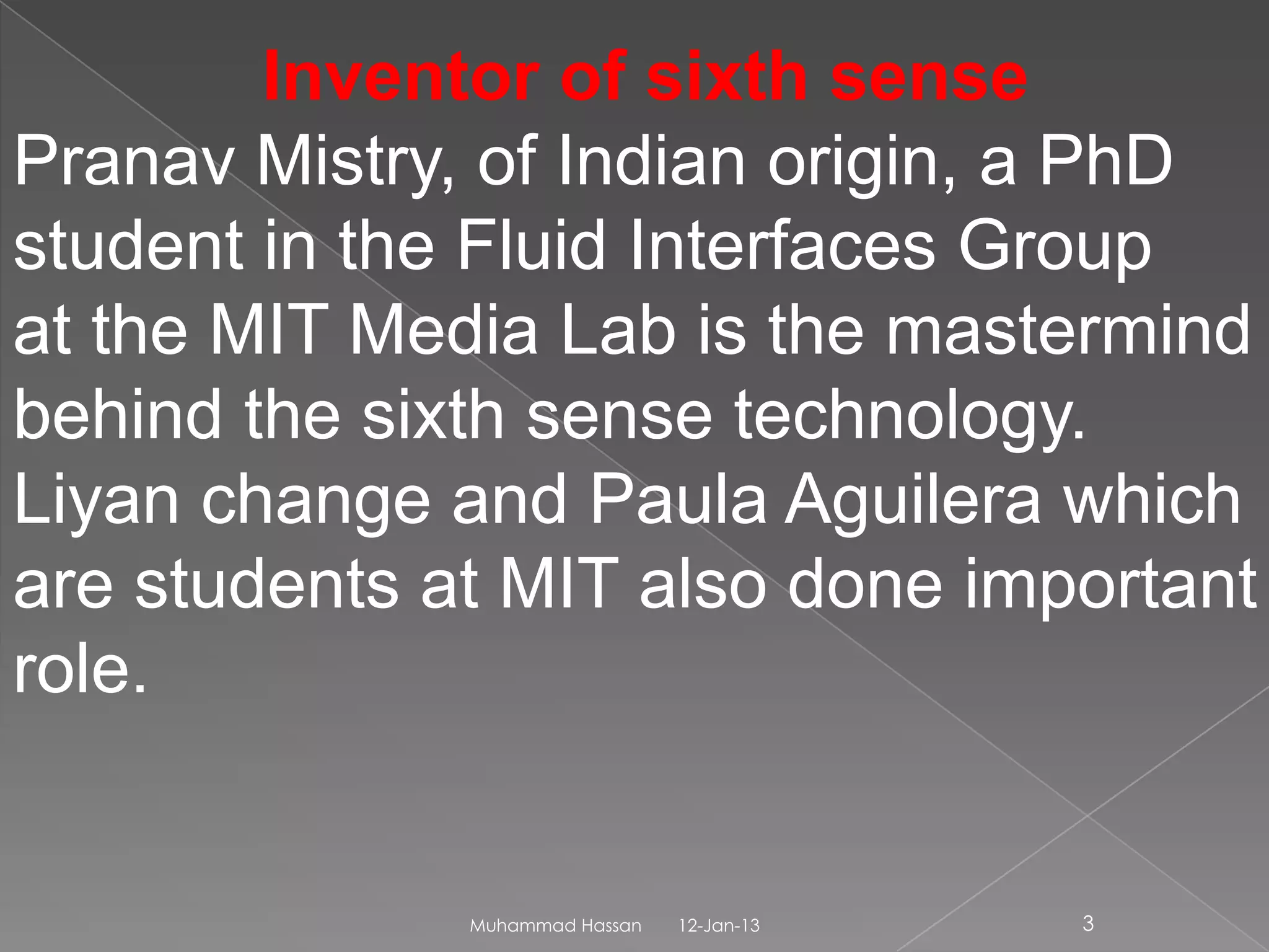 Inventor of sixth sense
Pranav Mistry, of Indian origin, a PhD
student in the Fluid Interfaces Group
at the MIT Media Lab is the mastermind
behind the sixth sense technology.
Liyan change and Paula Aguilera which
are students at MIT also done important
role.


              Muhammad Hassan   12-Jan-13   3
 