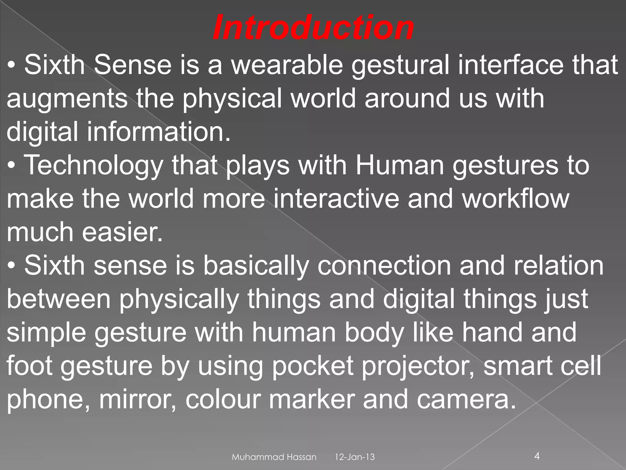 Introduction
• Sixth Sense is a wearable gestural interface that
augments the physical world around us with
digital information.
• Technology that plays with Human gestures to
make the world more interactive and workflow
much easier.
• Sixth sense is basically connection and relation
between physically things and digital things just
simple gesture with human body like hand and
foot gesture by using pocket projector, smart cell
phone, mirror, colour marker and camera.
                  Muhammad Hassan   12-Jan-13   4
 