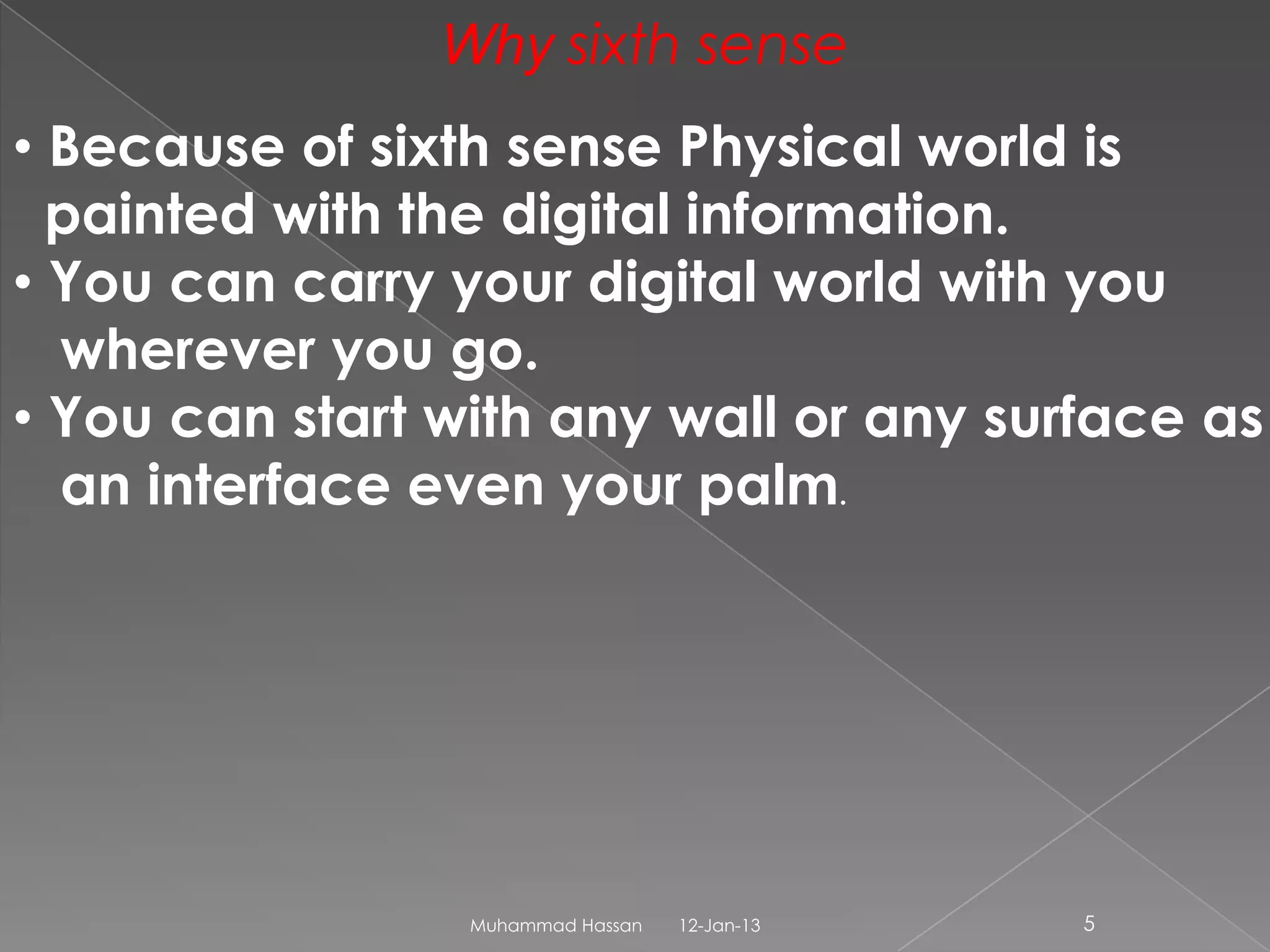 Why sixth sense
• Because of sixth sense Physical world is
  painted with the digital information.
• You can carry your digital world with you
  wherever you go.
• You can start with any wall or any surface as
  an interface even your palm.




                 Muhammad Hassan   12-Jan-13   5
 