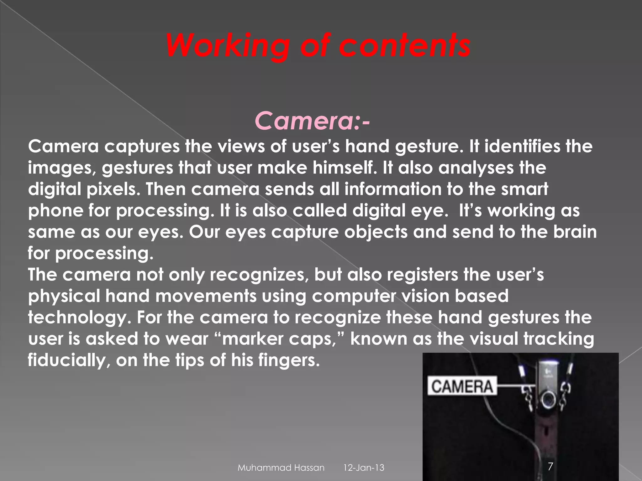 Working of contents

                           Camera:-
Camera captures the views of user’s hand gesture. It identifies the
images, gestures that user make himself. It also analyses the
digital pixels. Then camera sends all information to the smart
phone for processing. It is also called digital eye. It’s working as
same as our eyes. Our eyes capture objects and send to the brain
for processing.
The camera not only recognizes, but also registers the user’s
physical hand movements using computer vision based
technology. For the camera to recognize these hand gestures the
user is asked to wear “marker caps,” known as the visual tracking
fiducially, on the tips of his fingers.




                         Muhammad Hassan   12-Jan-13          7
 