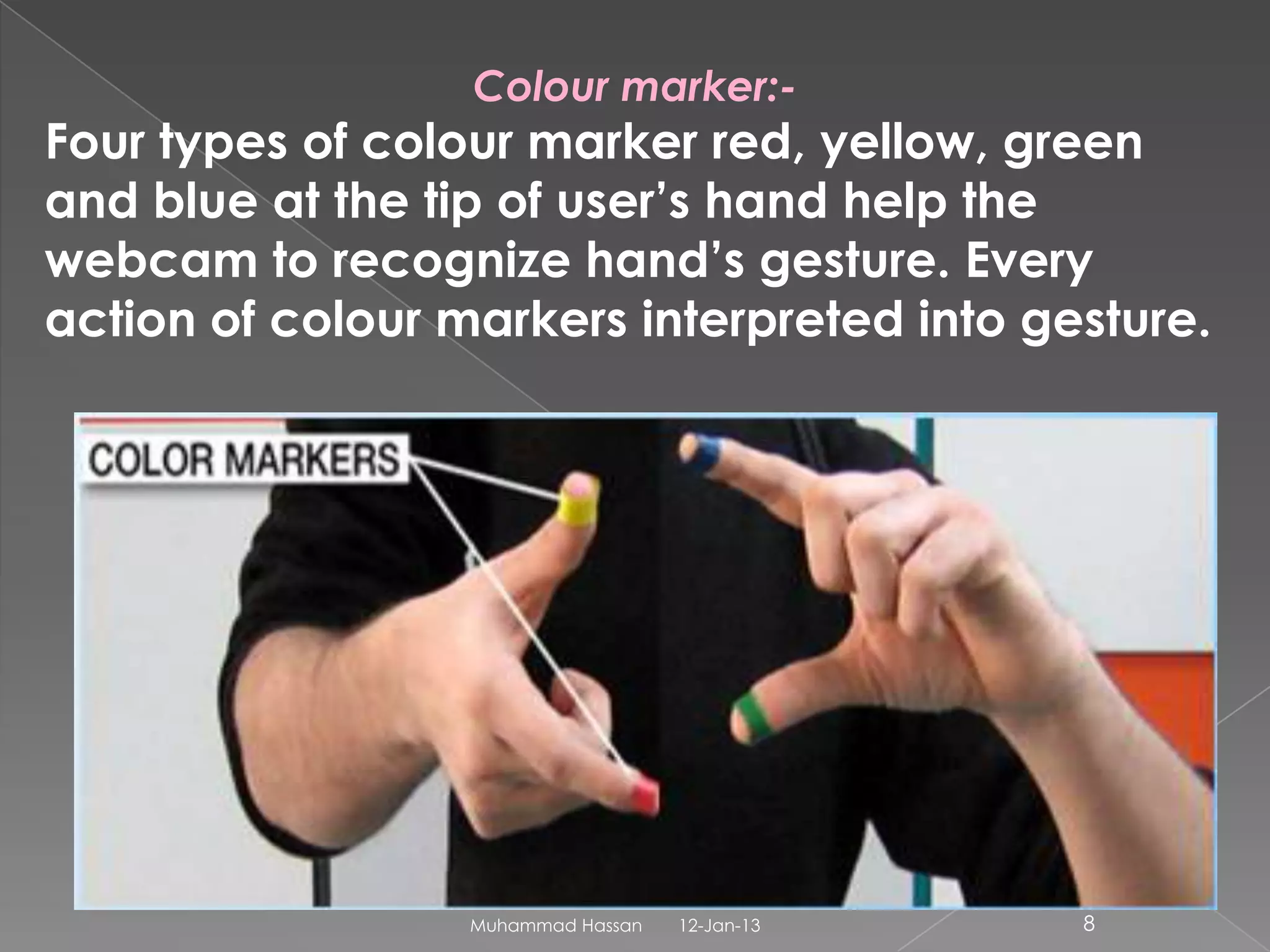 Colour marker:-
Four types of colour marker red, yellow, green
and blue at the tip of user’s hand help the
webcam to recognize hand’s gesture. Every
action of colour markers interpreted into gesture.




                  Muhammad Hassan   12-Jan-13   8
 
