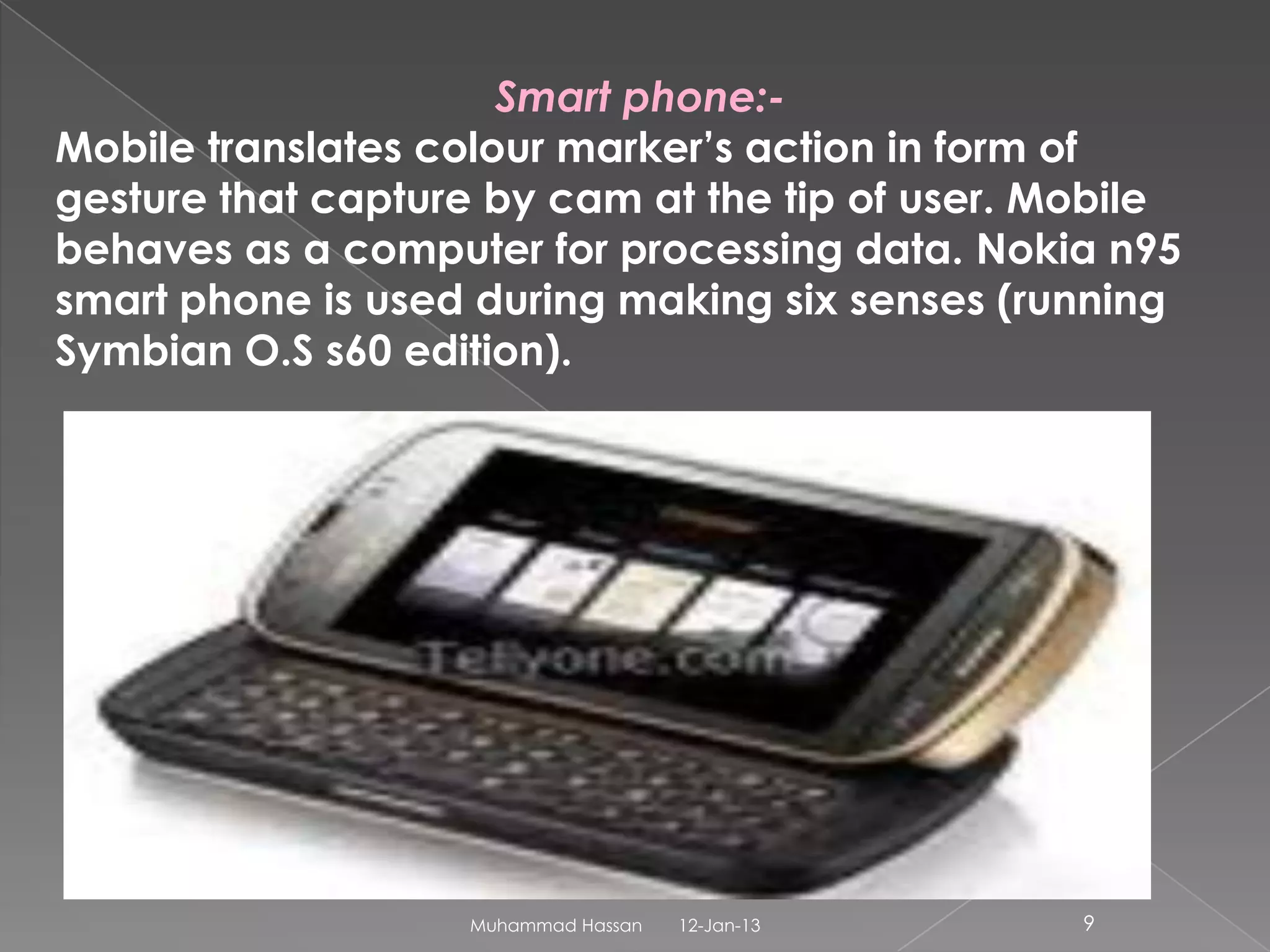 Smart phone:-
Mobile translates colour marker’s action in form of
gesture that capture by cam at the tip of user. Mobile
behaves as a computer for processing data. Nokia n95
smart phone is used during making six senses (running
Symbian O.S s60 edition).




                   Muhammad Hassan   12-Jan-13   9
 