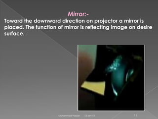 Mirror:-
Toward the downward direction on projector a mirror is
placed. The function of mirror is reflecting image on desire
surface.




                     Muhammad Hassan   12-Jan-13    11
 