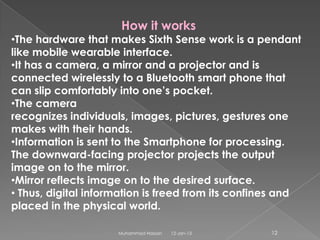 How it works
•The hardware that makes Sixth Sense work is a pendant
like mobile wearable interface.
•It has a camera, a mirror and a projector and is
connected wirelessly to a Bluetooth smart phone that
can slip comfortably into one’s pocket.
•The camera
recognizes individuals, images, pictures, gestures one
makes with their hands.
•Information is sent to the Smartphone for processing.
The downward-facing projector projects the output
image on to the mirror.
•Mirror reflects image on to the desired surface.
• Thus, digital information is freed from its confines and
placed in the physical world.

                     Muhammad Hassan   12-Jan-13    12
 