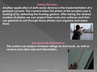 Taking Pictures:-
Another application of sixth sense devices is the implementation of a
gestural camera. This camera takes the photo of the location user is
looking at by detecting the framing gesture. After taking the desired
number of photos we can project them onto any surfaces and then
use gestures to sort through those photos and organize and resize
them.




                      Access book information:-
   The system can project Amazon ratings on that book, as well as
   reviews and other relevant information.




                         Muhammad Hassan   12-Jan-13         16
 