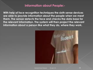 Information about People:-

With help of face recognition techniques the sixth sense devices
are able to provide information about the people when we meet
them. The sensor detects the face and checks the data base for
the relevant information. The system will then project the relevant
information about a person like what they do, where they work.




                         Muhammad Hassan   12-Jan-13          18
 