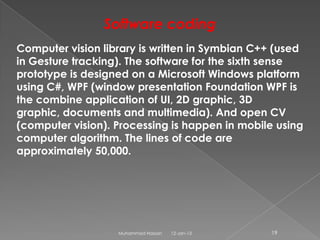 Software coding
Computer vision library is written in Symbian C++ (used
in Gesture tracking). The software for the sixth sense
prototype is designed on a Microsoft Windows platform
using C#, WPF (window presentation Foundation WPF is
the combine application of UI, 2D graphic, 3D
graphic, documents and multimedia). And open CV
(computer vision). Processing is happen in mobile using
computer algorithm. The lines of code are
approximately 50,000.




                   Muhammad Hassan   12-Jan-13   19
 