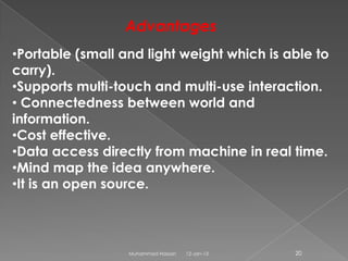 Advantages
•Portable (small and light weight which is able to
carry).
•Supports multi-touch and multi-use interaction.
• Connectedness between world and
information.
•Cost effective.
•Data access directly from machine in real time.
•Mind map the idea anywhere.
•It is an open source.



                  Muhammad Hassan   12-Jan-13   20
 