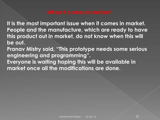 When it comes in market

It is the most important issue when it comes in market.
People and the manufacture, which are ready to have
this product out in market, do not know when this will
be out.
Pranav Mistry said, “This prototype needs some serious
engineering and programming”.
Everyone is waiting hoping this will be available in
market once all the modifications are done.




                    Muhammad Hassan   12-Jan-13   22
 