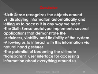 Conclusion

•Sixth Sense recognizes the objects around
us, displaying information automatically and
letting us to access it in any way we need.
•The Sixth Sense prototype implements several
applications that demonstrate the
usefulness, viability and flexibility of the system.
•Allowing us to interact with this information via
natural hand gestures.
•The potential of becoming the ultimate
"transparent" user interface for accessing
information about everything around us.

                   Muhammad Hassan   12-Jan-13   23
 