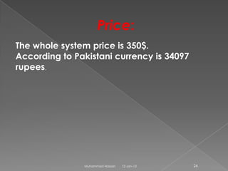 Price:
The whole system price is 350$.
According to Pakistani currency is 34097
rupees.




               Muhammad Hassan   12-Jan-13   24
 