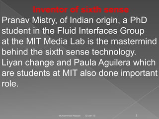 Inventor of sixth sense
Pranav Mistry, of Indian origin, a PhD
student in the Fluid Interfaces Group
at the MIT Media Lab is the mastermind
behind the sixth sense technology.
Liyan change and Paula Aguilera which
are students at MIT also done important
role.


              Muhammad Hassan   12-Jan-13   3
 