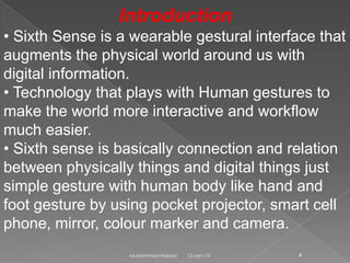 Introduction
• Sixth Sense is a wearable gestural interface that
augments the physical world around us with
digital information.
• Technology that plays with Human gestures to
make the world more interactive and workflow
much easier.
• Sixth sense is basically connection and relation
between physically things and digital things just
simple gesture with human body like hand and
foot gesture by using pocket projector, smart cell
phone, mirror, colour marker and camera.
                  Muhammad Hassan   12-Jan-13   4
 