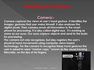 Working of contents

                           Camera:-
Camera captures the views of user’s hand gesture. It identifies the
images, gestures that user make himself. It also analyses the
digital pixels. Then camera sends all information to the smart
phone for processing. It is also called digital eye. It’s working as
same as our eyes. Our eyes capture objects and send to the brain
for processing.
The camera not only recognizes, but also registers the user’s
physical hand movements using computer vision based
technology. For the camera to recognize these hand gestures the
user is asked to wear “marker caps,” known as the visual tracking
fiducially, on the tips of his fingers.




                         Muhammad Hassan   12-Jan-13          7
 