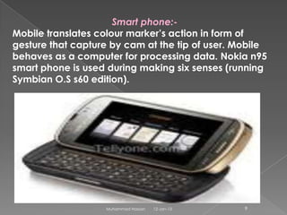 Smart phone:-
Mobile translates colour marker’s action in form of
gesture that capture by cam at the tip of user. Mobile
behaves as a computer for processing data. Nokia n95
smart phone is used during making six senses (running
Symbian O.S s60 edition).




                   Muhammad Hassan   12-Jan-13   9
 
