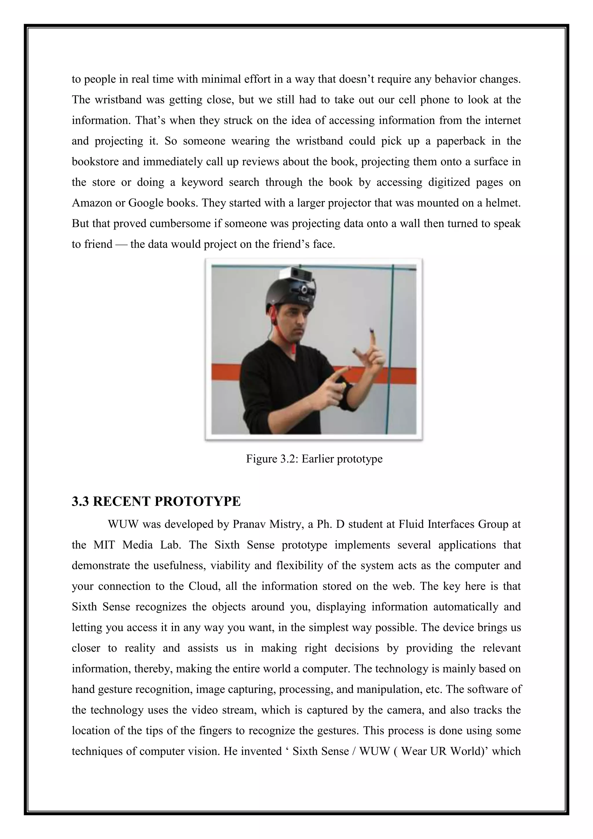 to people in real time with minimal effort in a way that doesn’t require any behavior changes.
The wristband was getting close, but we still had to take out our cell phone to look at the
information. That’s when they struck on the idea of accessing information from the internet
and projecting it. So someone wearing the wristband could pick up a paperback in the
bookstore and immediately call up reviews about the book, projecting them onto a surface in
the store or doing a keyword search through the book by accessing digitized pages on
Amazon or Google books. They started with a larger projector that was mounted on a helmet.
But that proved cumbersome if someone was projecting data onto a wall then turned to speak
to friend — the data would project on the friend’s face.
Figure 3.2: Earlier prototype
3.3 RECENT PROTOTYPE
WUW was developed by Pranav Mistry, a Ph. D student at Fluid Interfaces Group at
the MIT Media Lab. The Sixth Sense prototype implements several applications that
demonstrate the usefulness, viability and flexibility of the system acts as the computer and
your connection to the Cloud, all the information stored on the web. The key here is that
Sixth Sense recognizes the objects around you, displaying information automatically and
letting you access it in any way you want, in the simplest way possible. The device brings us
closer to reality and assists us in making right decisions by providing the relevant
information, thereby, making the entire world a computer. The technology is mainly based on
hand gesture recognition, image capturing, processing, and manipulation, etc. The software of
the technology uses the video stream, which is captured by the camera, and also tracks the
location of the tips of the fingers to recognize the gestures. This process is done using some
techniques of computer vision. He invented ‘ Sixth Sense / WUW ( Wear UR World)’ which
 