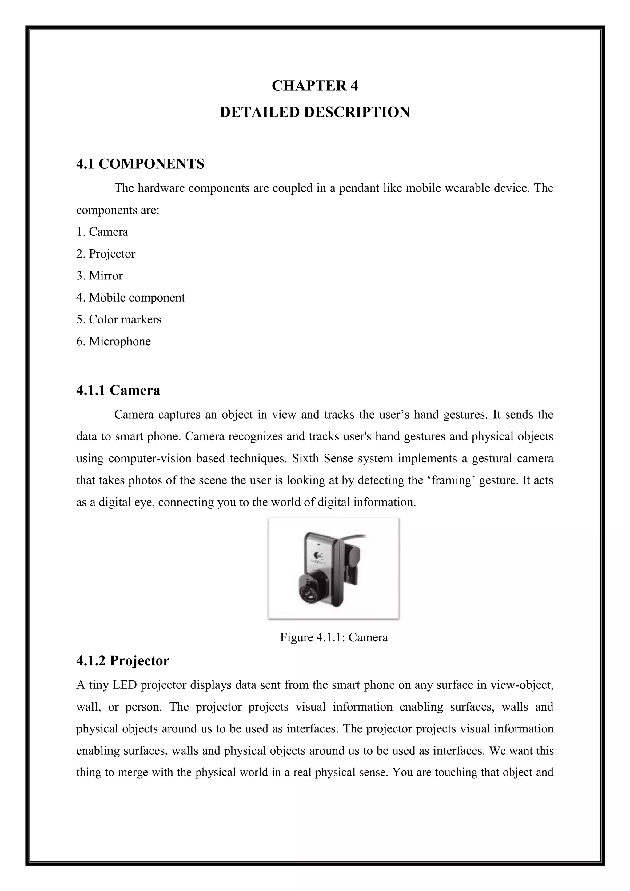 CHAPTER 4
DETAILED DESCRIPTION
4.1 COMPONENTS
The hardware components are coupled in a pendant like mobile wearable device. The
components are:
1. Camera
2. Projector
3. Mirror
4. Mobile component
5. Color markers
6. Microphone
4.1.1 Camera
Camera captures an object in view and tracks the user’s hand gestures. It sends the
data to smart phone. Camera recognizes and tracks user's hand gestures and physical objects
using computer-vision based techniques. Sixth Sense system implements a gestural camera
that takes photos of the scene the user is looking at by detecting the ‘framing’ gesture. It acts
as a digital eye, connecting you to the world of digital information.
Figure 4.1.1: Camera
4.1.2 Projector
A tiny LED projector displays data sent from the smart phone on any surface in view-object,
wall, or person. The projector projects visual information enabling surfaces, walls and
physical objects around us to be used as interfaces. The projector projects visual information
enabling surfaces, walls and physical objects around us to be used as interfaces. We want this
thing to merge with the physical world in a real physical sense. You are touching that object and
 
